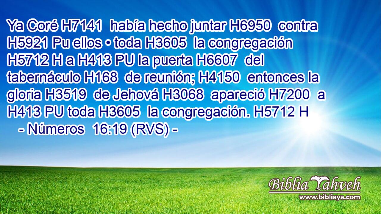Ya Coré H7141  había hecho juntar H6950  contra H5921 Pu ellos • toda H3605  la congregación H5712 H a H413 PU la puerta H6607  del tabernáculo H168  de reunión; H4150  entonces la gloria H3519  de Jehová H3068  apareció H7200  a H413 PU toda H3605  la congregación. H5712 H 