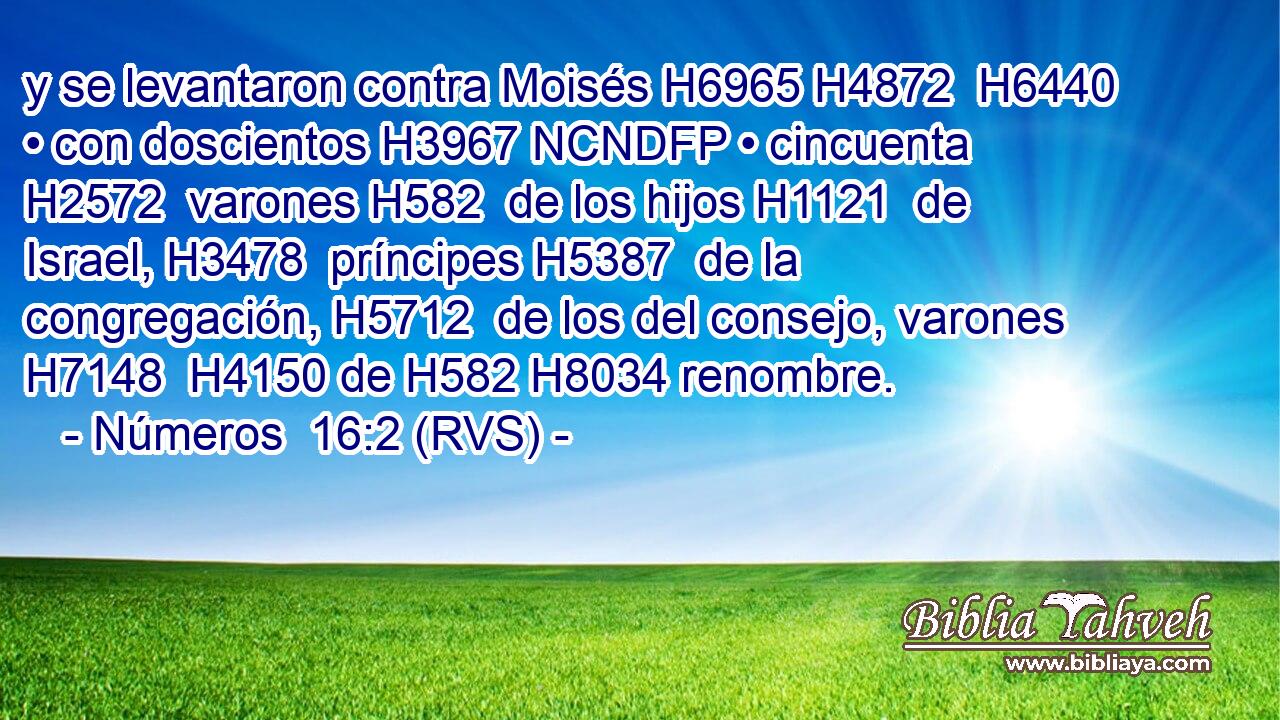 y se levantaron contra Moisés H6965 H4872  H6440 • con doscientos H3967 NCNDFP • cincuenta H2572  varones H582  de los hijos H1121  de Israel, H3478  príncipes H5387  de la congregación, H5712  de los del consejo, varones H7148  H4150 de H582 H8034 renombre. 