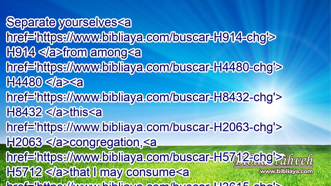 Separate yourselves H914 from among H4480  H8432 this H2063 congregation, H5712 that I may consume H3615 them in a moment.H7281
