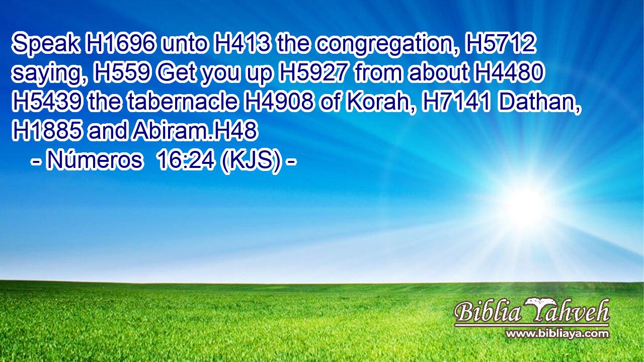 Speak H1696 unto H413 the congregation, H5712 saying, H559 Get you up H5927 from about H4480  H5439 the tabernacle H4908 of Korah, H7141 Dathan, H1885 and Abiram.H48