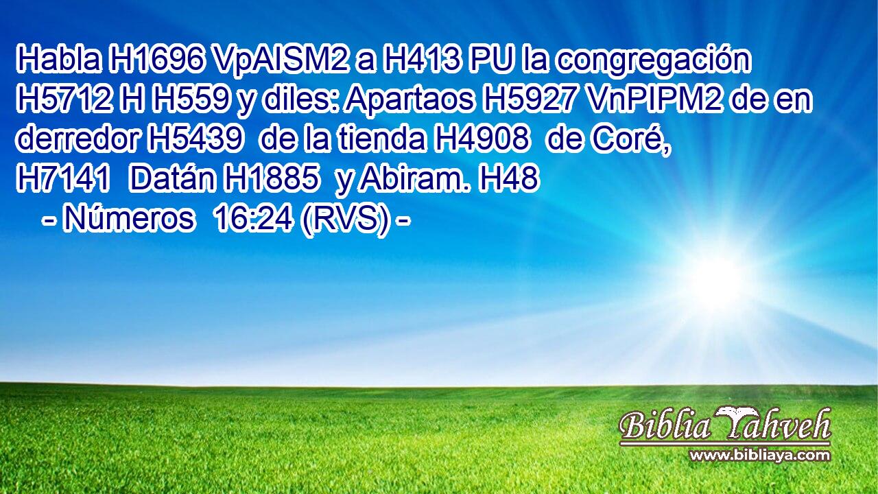 Habla H1696 VpAISM2 a H413 PU la congregación H5712 H H559 y diles: Apartaos H5927 VnPIPM2 de en derredor H5439  de la tienda H4908  de Coré, H7141  Datán H1885  y Abiram. H48  