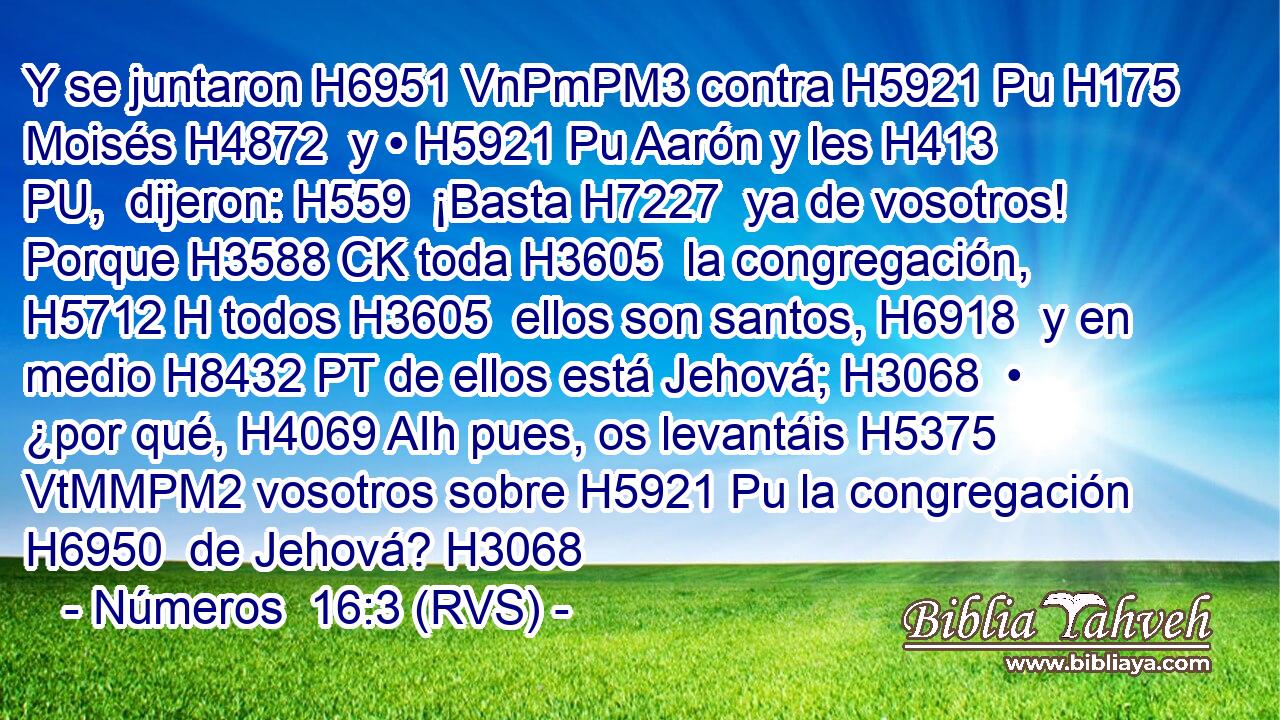 Y se juntaron H6951 VnPmPM3 contra H5921 Pu H175 Moisés H4872  y • H5921 Pu Aarón y les H413 PU,  dijeron: H559  ¡Basta H7227  ya de vosotros! Porque H3588 CK toda H3605  la congregación, H5712 H todos H3605  ellos son santos, H6918  y en medio H8432 PT de ellos está Jehová; H3068  • ¿por qué, H4069 AIh pues, os levantáis H5375 VtMMPM2 vosotros sobre H5921 Pu la congregación H6950  de Jehová? H3068 