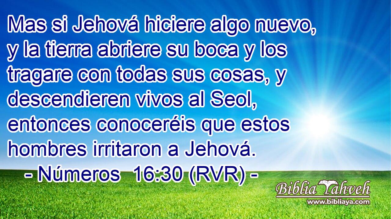 Mas si Jehová hiciere algo nuevo, y la tierra abriere su boca y los tragare con todas sus cosas, y descendieren vivos al Seol, entonces conoceréis que estos hombres irritaron a Jehová.