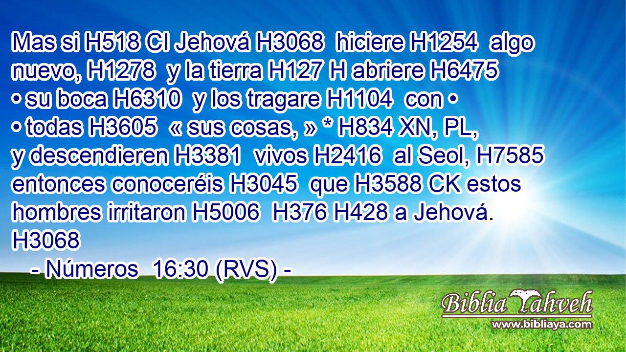 Mas si H518 CI Jehová H3068  hiciere H1254  algo nuevo, H1278  y la tierra H127 H abriere H6475  • su boca H6310  y los tragare H1104  con • • todas H3605  « sus cosas, » * H834 XN, PL,  y descendieren H3381  vivos H2416  al Seol, H7585  entonces conoceréis H3045  que H3588 CK estos hombres irritaron H5006  H376 H428 a Jehová. H3068  