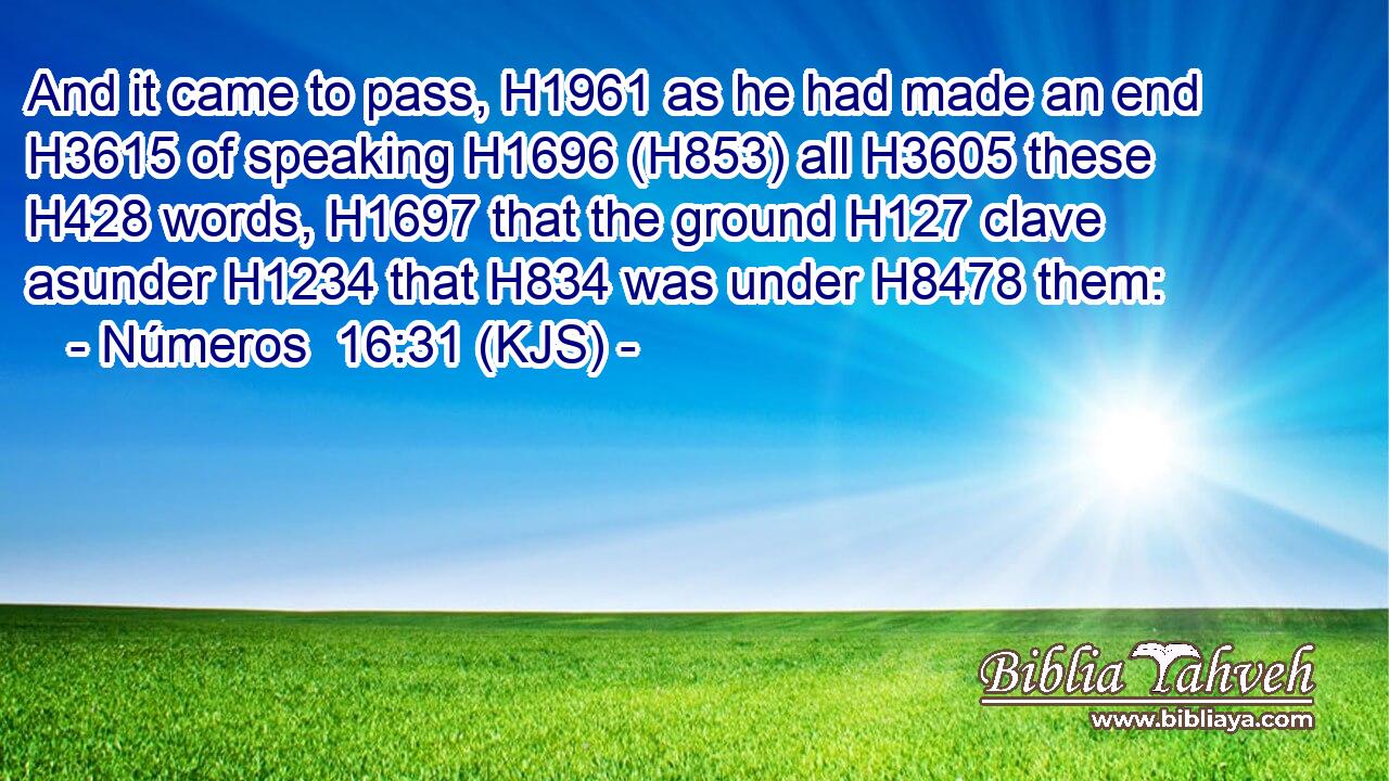 And it came to pass, H1961 as he had made an end H3615 of speaking H1696 (H853) all H3605 these H428 words, H1697 that the ground H127 clave asunder H1234 that H834 was under H8478 them: