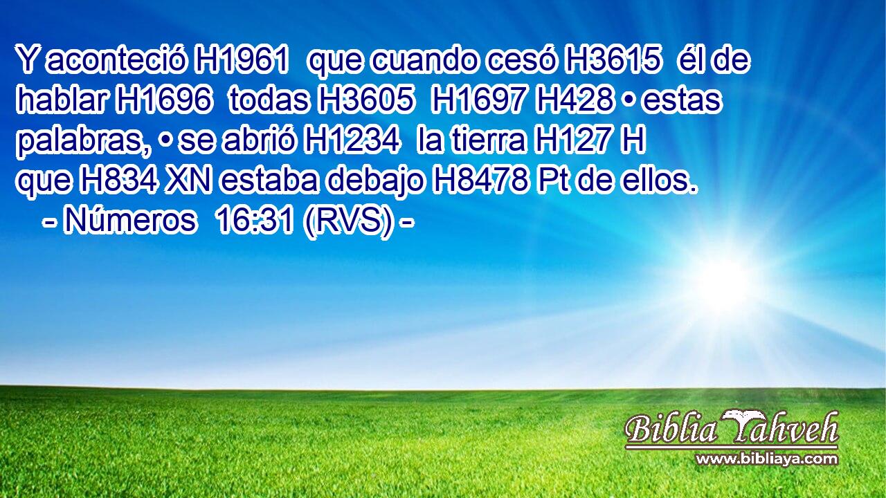 Y aconteció H1961  que cuando cesó H3615  él de hablar H1696  todas H3605  H1697 H428 • estas palabras, • se abrió H1234  la tierra H127 H que H834 XN estaba debajo H8478 Pt de ellos. 
