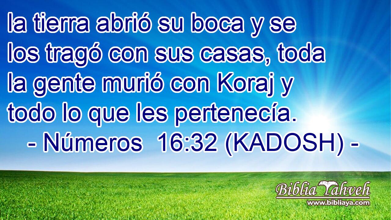  la tierra abrió su boca y se los tragó con sus casas, toda la gente murió con Koraj y todo lo que les pertenecía. 
