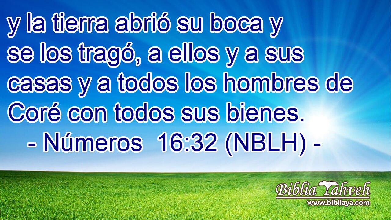  y la tierra abrió su boca y se los tragó, a ellos y a sus casas y a todos los hombres de Coré con todos sus bienes. 