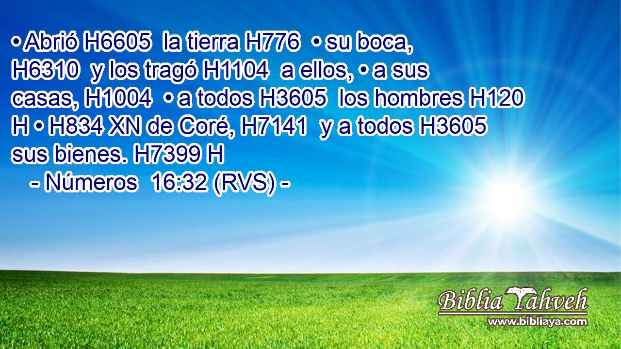 • Abrió H6605  la tierra H776  • su boca, H6310  y los tragó H1104  a ellos, • a sus casas, H1004  • a todos H3605  los hombres H120 H • H834 XN de Coré, H7141  y a todos H3605  sus bienes. H7399 H 