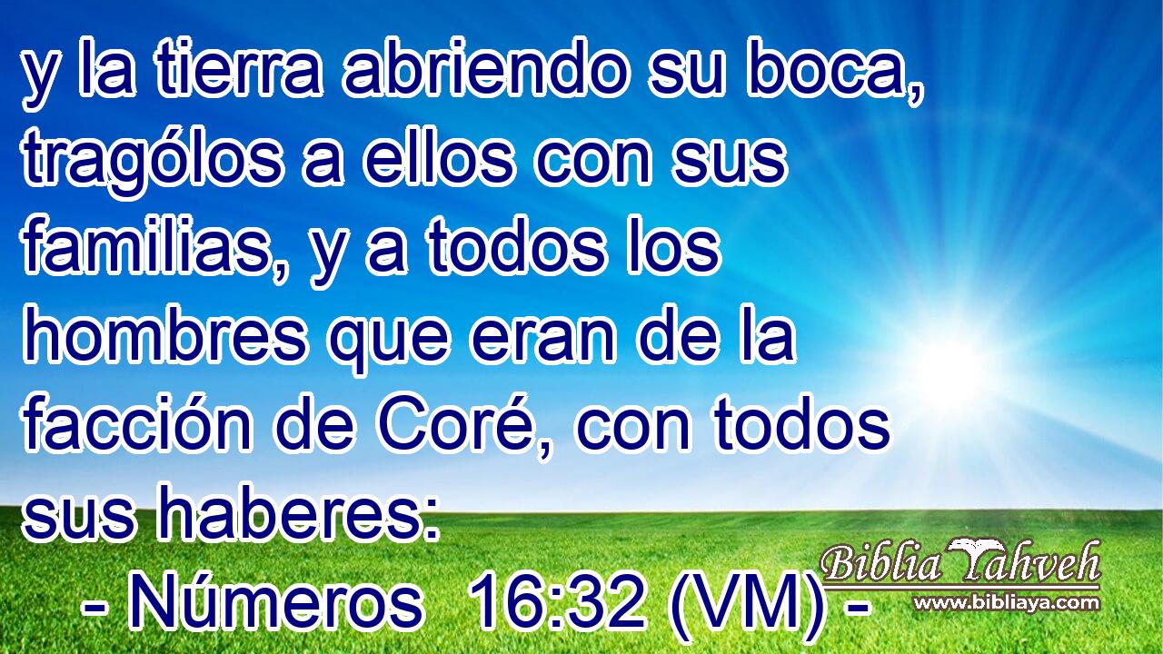 y la tierra abriendo su boca, tragólos a ellos con sus familias, y a todos los hombres que eran de la facción de Coré, con todos sus haberes: 