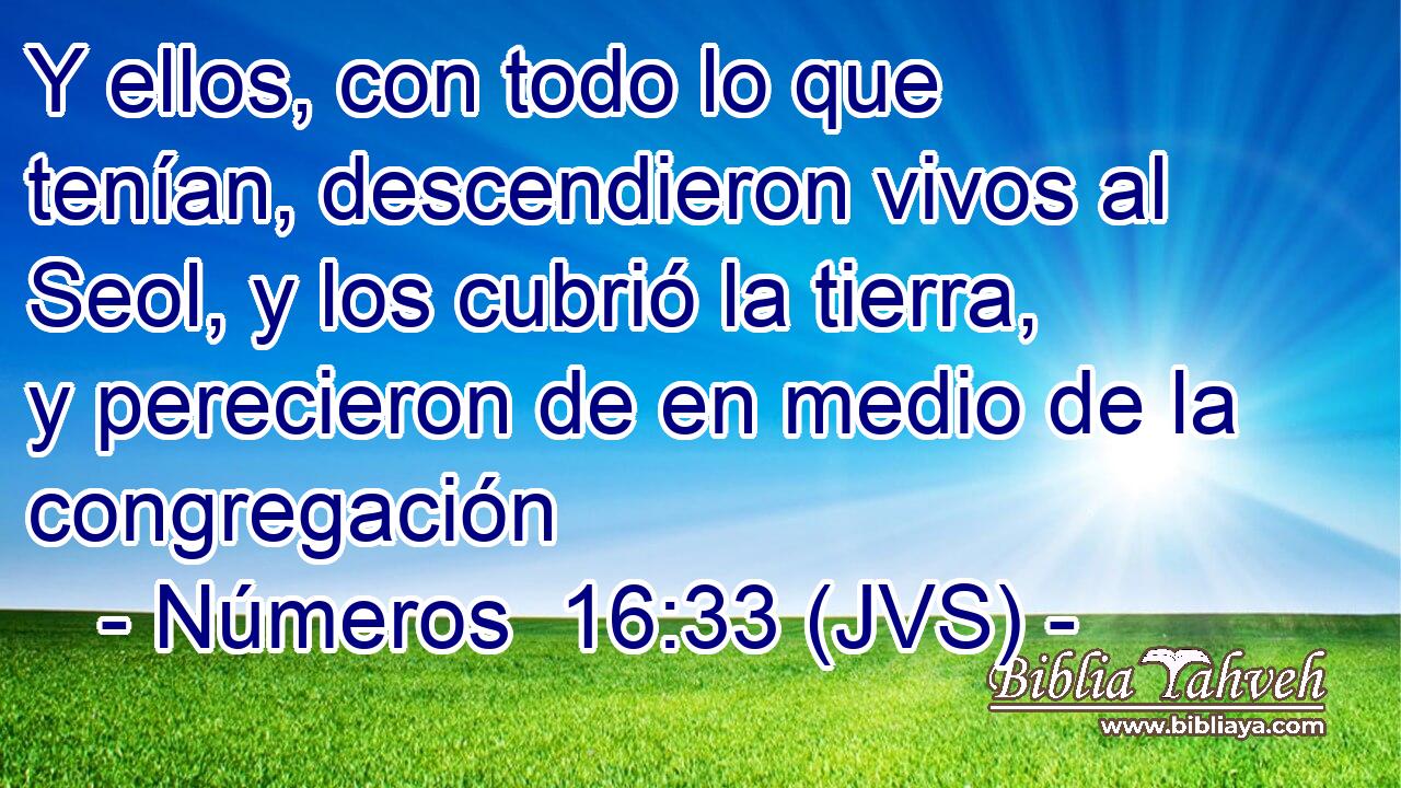 Y ellos, con todo lo que tenían, descendieron vivos al Seol, y los cubrió la tierra, y perecieron de en medio de la congregación