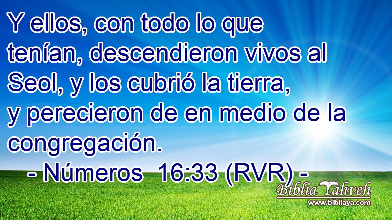 Y ellos, con todo lo que tenían, descendieron vivos al Seol, y los cubrió la tierra, y perecieron de en medio de la congregación.