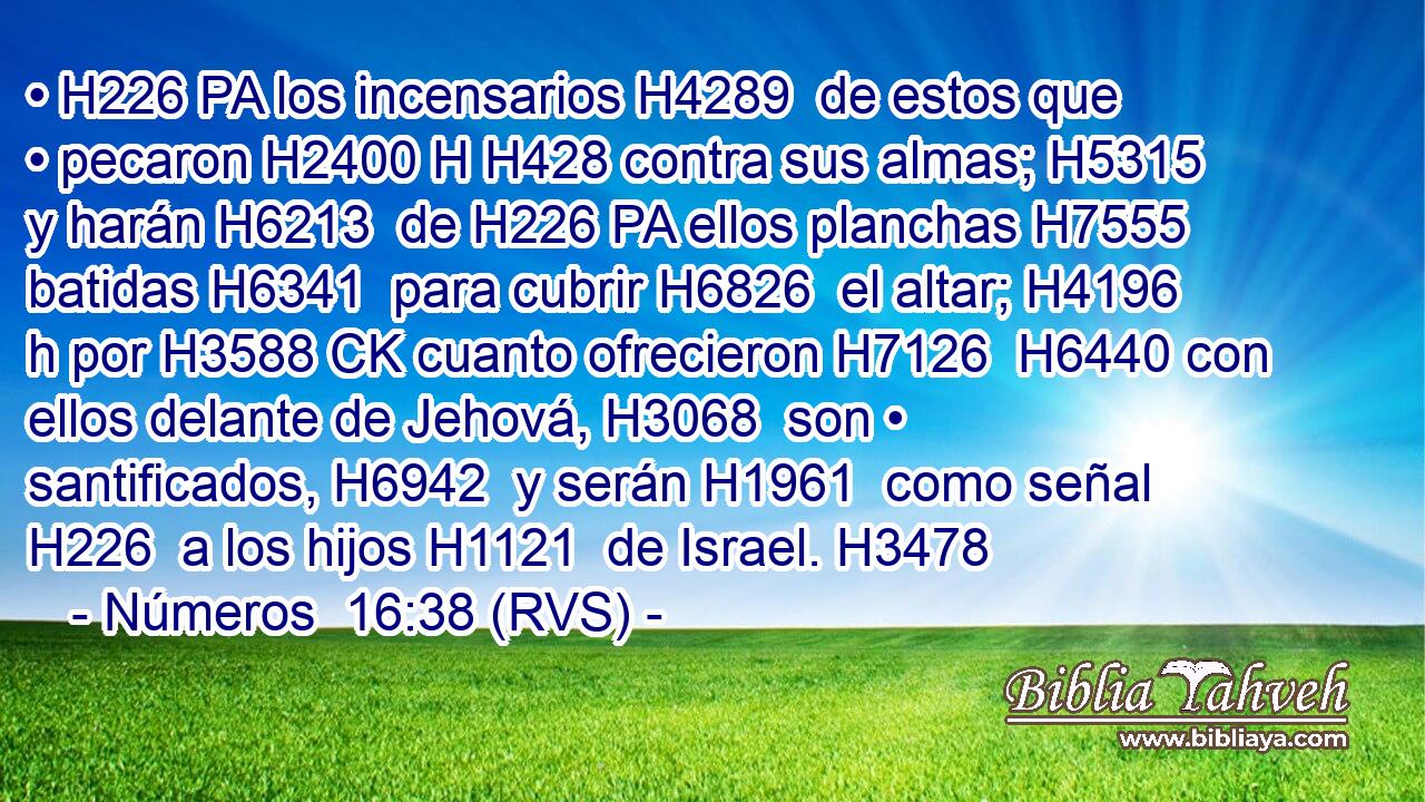 • H226 PA los incensarios H4289  de estos que • pecaron H2400 H H428 contra sus almas; H5315  y harán H6213  de H226 PA ellos planchas H7555  batidas H6341  para cubrir H6826  el altar; H4196 h por H3588 CK cuanto ofrecieron H7126  H6440 con ellos delante de Jehová, H3068  son • santificados, H6942  y serán H1961  como señal H226  a los hijos H1121  de Israel. H3478  