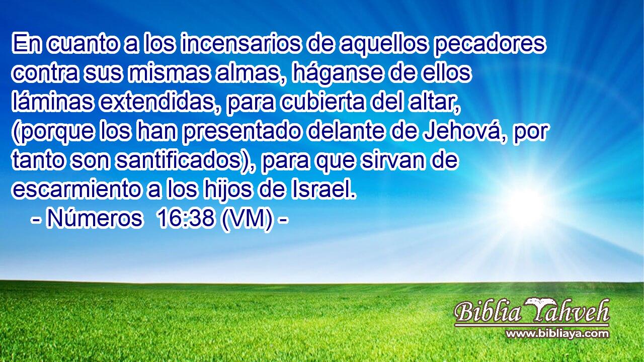  En cuanto a los incensarios de aquellos pecadores contra sus mismas almas, háganse de ellos láminas extendidas, para cubierta del altar, (porque los han presentado delante de Jehová, por tanto son santificados), para que sirvan de escarmiento a los hijos de Israel. 