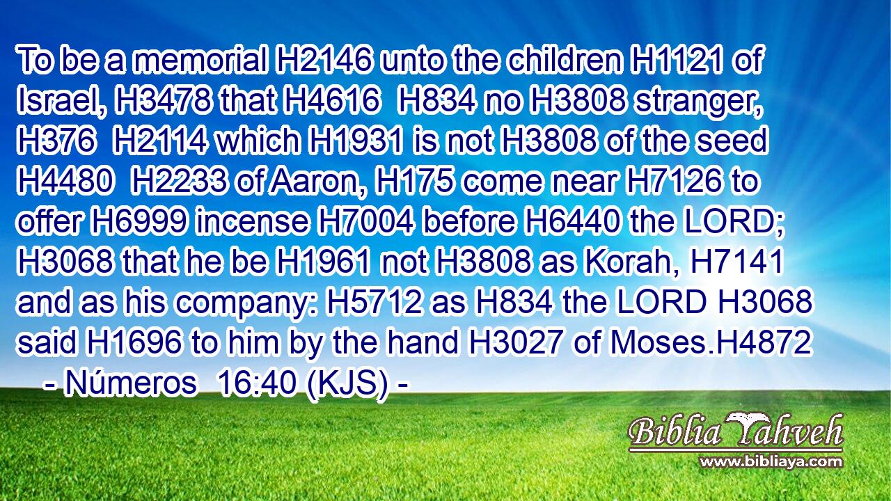 To be a memorial H2146 unto the children H1121 of Israel, H3478 that H4616  H834 no H3808 stranger, H376  H2114 which H1931 is not H3808 of the seed H4480  H2233 of Aaron, H175 come near H7126 to offer H6999 incense H7004 before H6440 the LORD; H3068 that he be H1961 not H3808 as Korah, H7141 and as his company: H5712 as H834 the LORD H3068 said H1696 to him by the hand H3027 of Moses.H4872