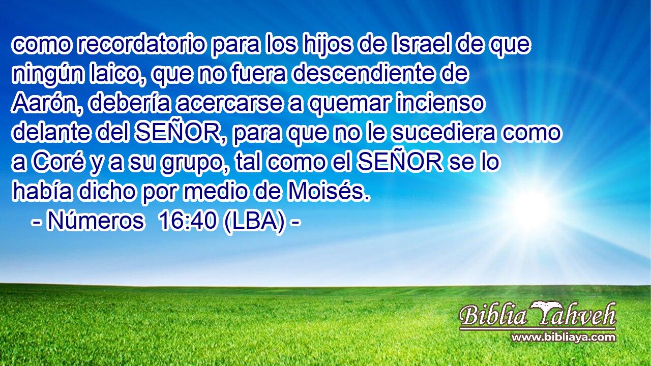 como recordatorio para los hijos de Israel de que ningún laico, que no fuera descendiente de Aarón, debería acercarse a quemar incienso delante del SEÑOR, para que no le sucediera como a Coré y a su grupo, tal como el SEÑOR se lo había dicho por medio de Moisés.