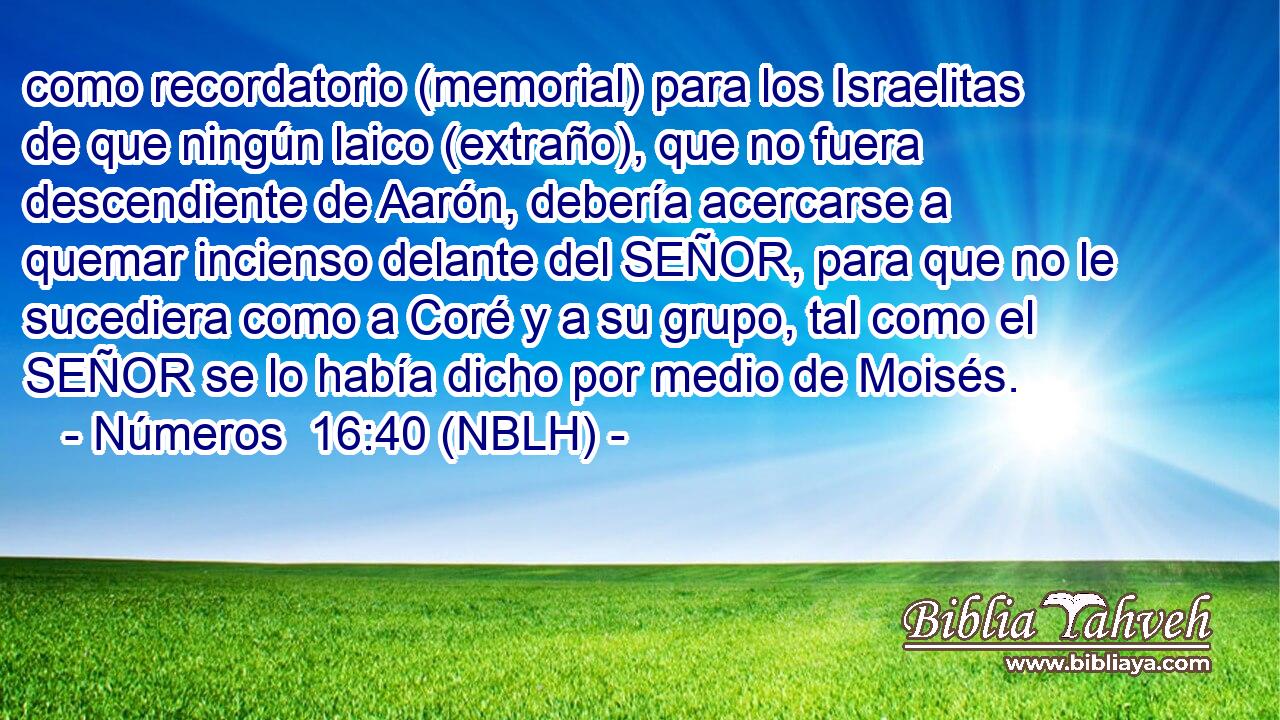  como recordatorio (memorial) para los Israelitas de que ningún laico (extraño), que no fuera descendiente de Aarón, debería acercarse a quemar incienso delante del SEÑOR, para que no le sucediera como a Coré y a su grupo, tal como el SEÑOR se lo había dicho por medio de Moisés. 