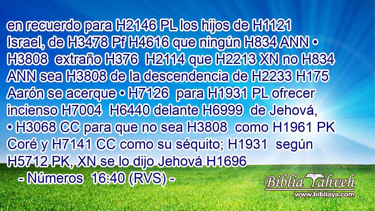 en recuerdo para H2146 PL los hijos de H1121 Israel, de H3478 Pf H4616 que ningún H834 ANN • H3808  extraño H376  H2114 que H2213 XN no H834 ANN sea H3808 de la descendencia de H2233 H175 Aarón se acerque • H7126  para H1931 PL ofrecer incienso H7004  H6440 delante H6999  de Jehová, • H3068 CC para que no sea H3808  como H1961 PK Coré y H7141 CC como su séquito; H1931  según H5712 PK, XN se lo dijo Jehová H1696  
