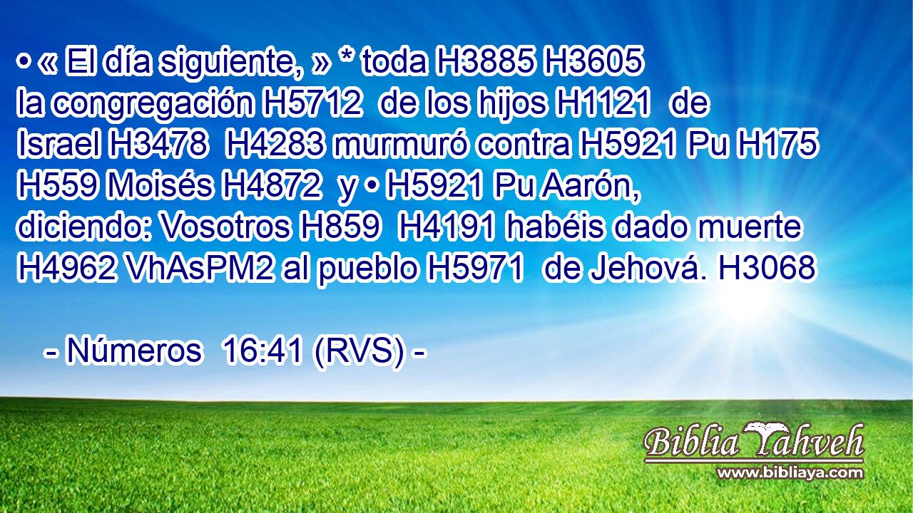 • « El día siguiente, » * toda H3885 H3605  la congregación H5712  de los hijos H1121  de Israel H3478  H4283 murmuró contra H5921 Pu H175 H559 Moisés H4872  y • H5921 Pu Aarón, diciendo: Vosotros H859  H4191 habéis dado muerte H4962 VhAsPM2 al pueblo H5971  de Jehová. H3068  