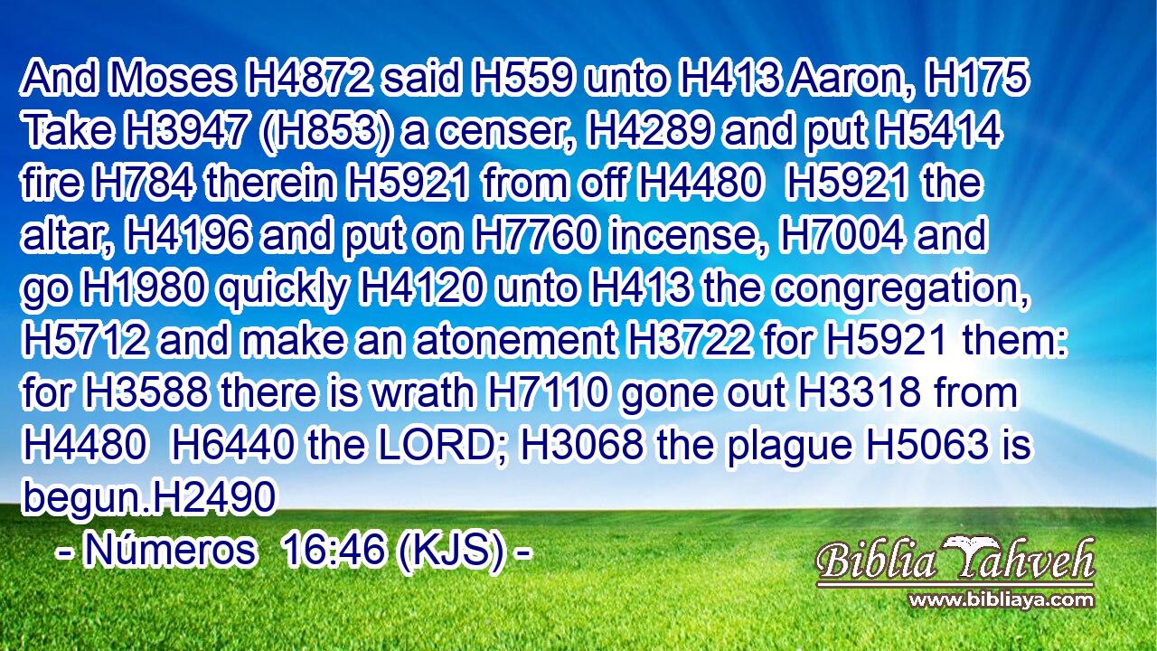 And Moses H4872 said H559 unto H413 Aaron, H175 Take H3947 (H853) a censer, H4289 and put H5414 fire H784 therein H5921 from off H4480  H5921 the altar, H4196 and put on H7760 incense, H7004 and go H1980 quickly H4120 unto H413 the congregation, H5712 and make an atonement H3722 for H5921 them: for H3588 there is wrath H7110 gone out H3318 from H4480  H6440 the LORD; H3068 the plague H5063 is begun.H2490