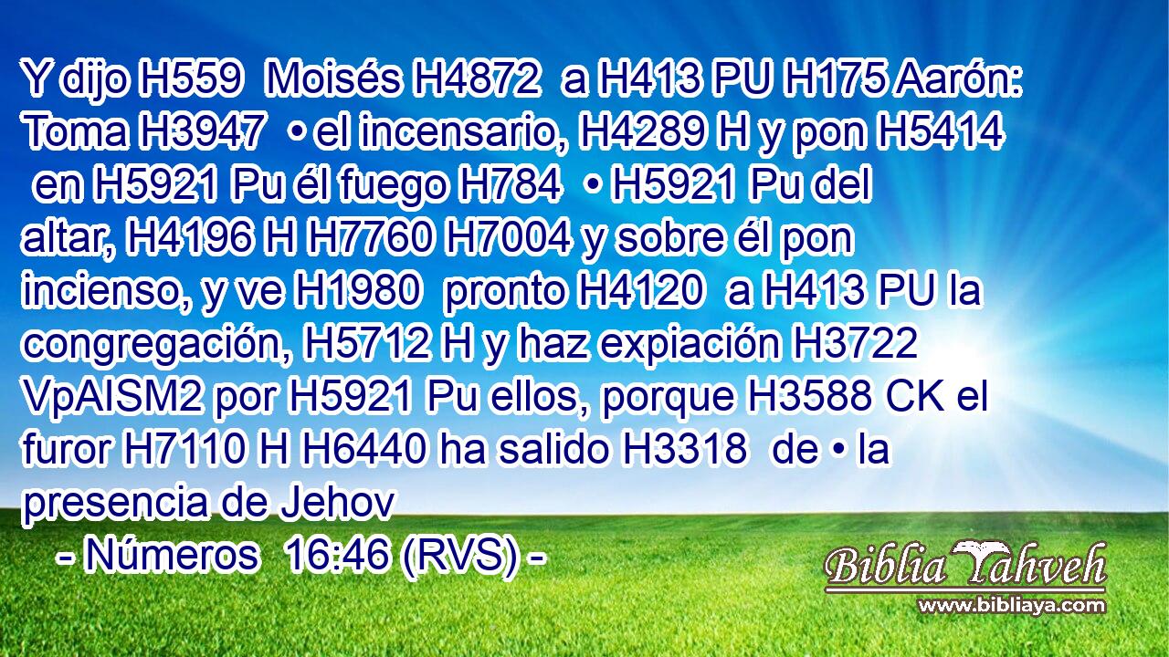 Y dijo H559  Moisés H4872  a H413 PU H175 Aarón: Toma H3947  • el incensario, H4289 H y pon H5414  en H5921 Pu él fuego H784  • H5921 Pu del altar, H4196 H H7760 H7004 y sobre él pon incienso, y ve H1980  pronto H4120  a H413 PU la congregación, H5712 H y haz expiación H3722 VpAISM2 por H5921 Pu ellos, porque H3588 CK el furor H7110 H H6440 ha salido H3318  de • la presencia de Jehov