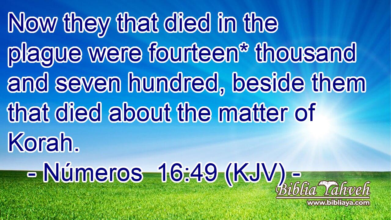 Now they that died in the plague were fourteen* thousand and seven hundred, beside them that died about the matter of Korah.
