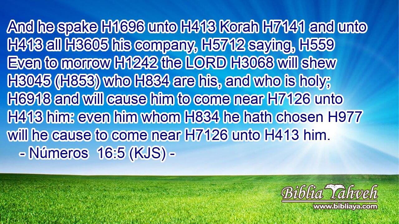 And he spake H1696 unto H413 Korah H7141 and unto H413 all H3605 his company, H5712 saying, H559 Even to morrow H1242 the LORD H3068 will shew H3045 (H853) who H834 are his, and who is holy; H6918 and will cause him to come near H7126 unto H413 him: even him whom H834 he hath chosen H977 will he cause to come near H7126 unto H413 him.