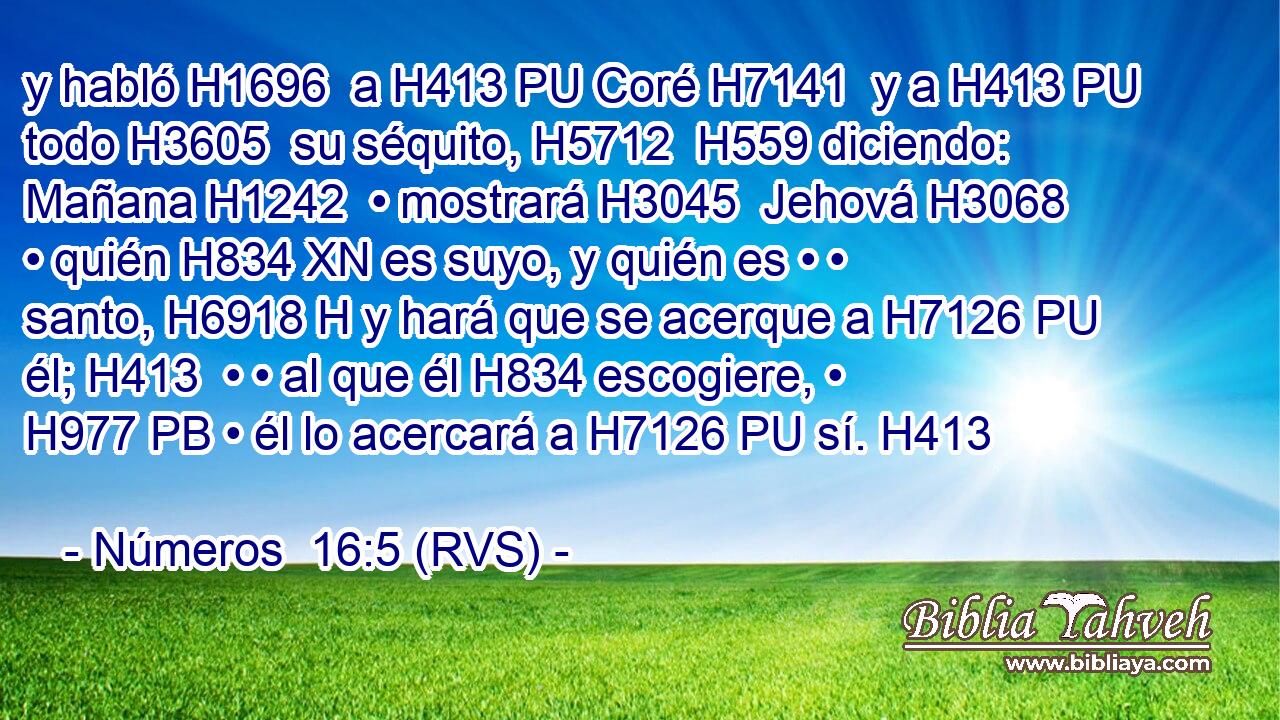 y habló H1696  a H413 PU Coré H7141  y a H413 PU todo H3605  su séquito, H5712  H559 diciendo: Mañana H1242  • mostrará H3045  Jehová H3068  • quién H834 XN es suyo, y quién es • • santo, H6918 H y hará que se acerque a H7126 PU él; H413  • • al que él H834 escogiere, • H977 PB • él lo acercará a H7126 PU sí. H413  