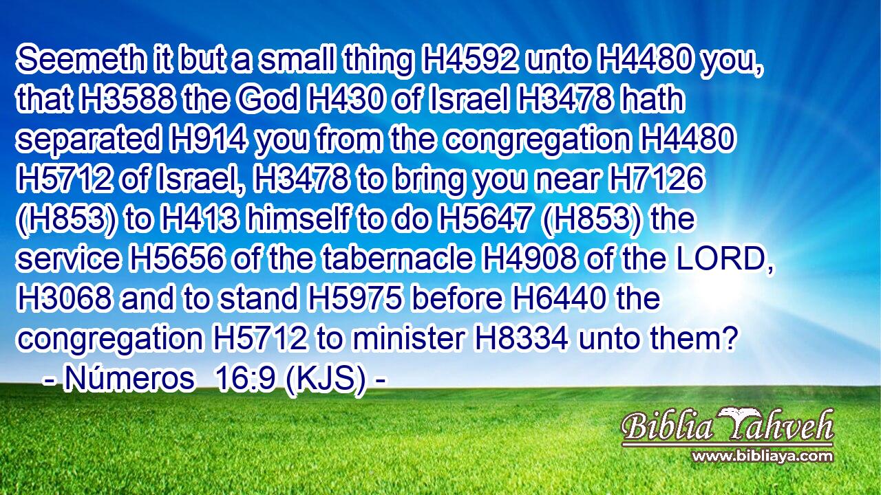 Seemeth it but a small thing H4592 unto H4480 you, that H3588 the God H430 of Israel H3478 hath separated H914 you from the congregation H4480  H5712 of Israel, H3478 to bring you near H7126 (H853) to H413 himself to do H5647 (H853) the service H5656 of the tabernacle H4908 of the LORD, H3068 and to stand H5975 before H6440 the congregation H5712 to minister H8334 unto them?