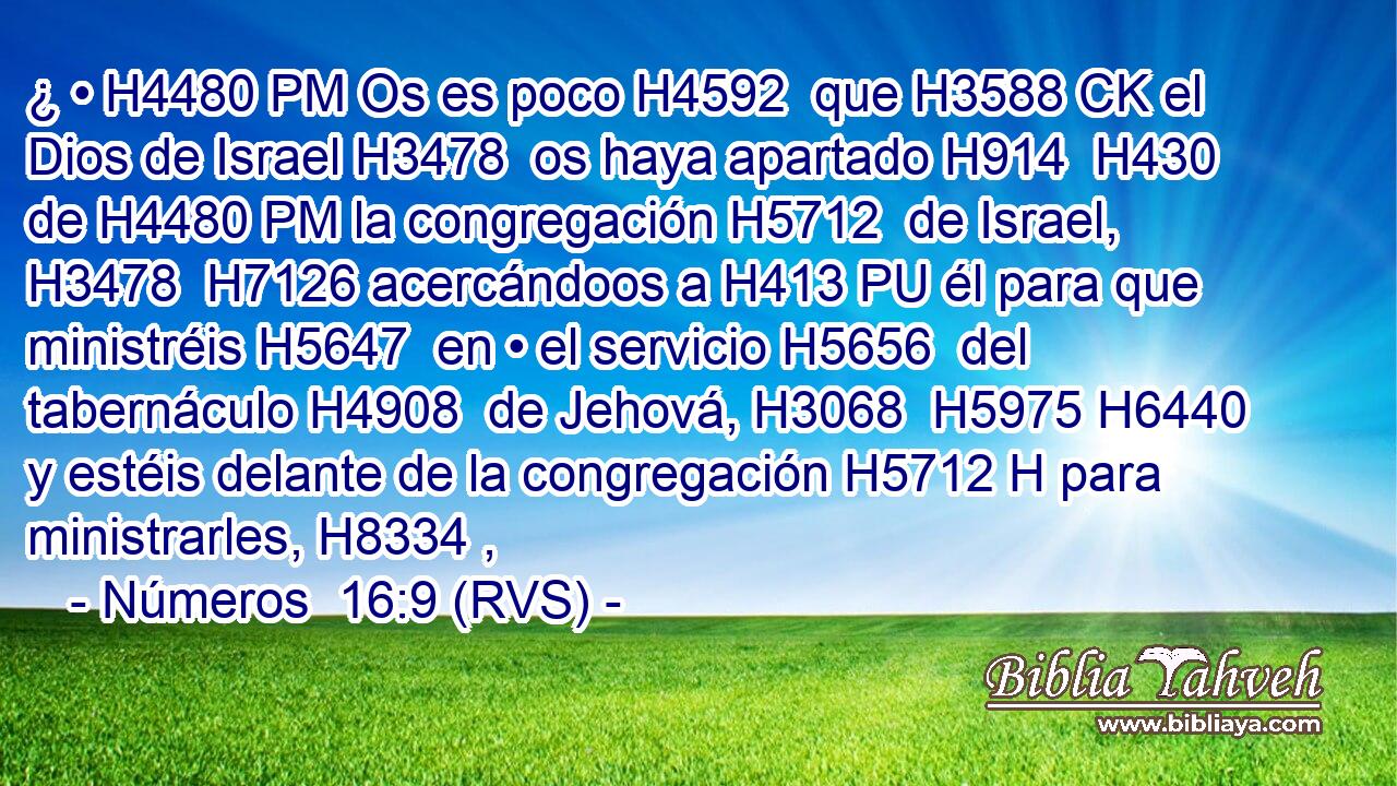 ¿ • H4480 PM Os es poco H4592  que H3588 CK el Dios de Israel H3478  os haya apartado H914  H430 de H4480 PM la congregación H5712  de Israel, H3478  H7126 acercándoos a H413 PU él para que ministréis H5647  en • el servicio H5656  del tabernáculo H4908  de Jehová, H3068  H5975 H6440 y estéis delante de la congregación H5712 H para ministrarles, H8334 ,  