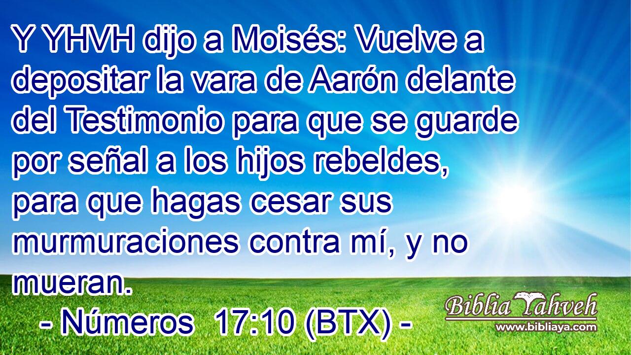 Y YHVH dijo a Moisés: Vuelve a depositar la vara de Aarón delante del Testimonio para que se guarde por señal a los hijos rebeldes, para que hagas cesar sus murmuraciones contra mí, y no mueran.