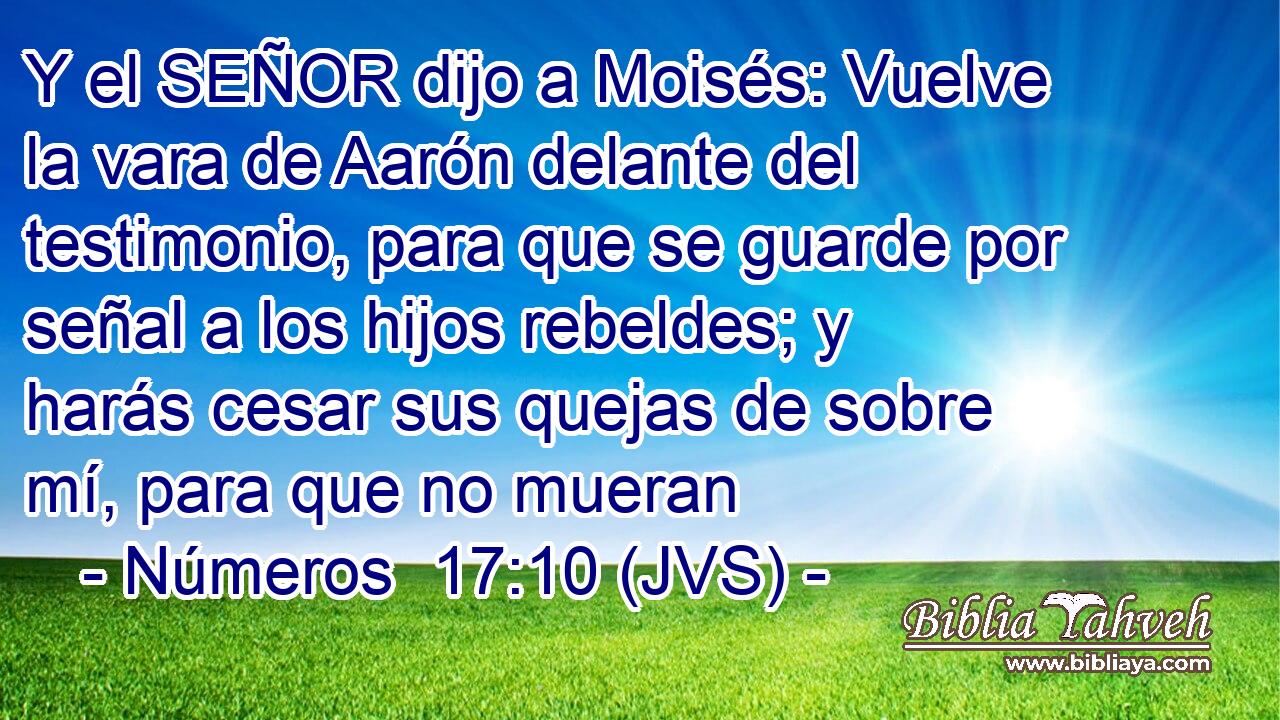 Y el SEÑOR dijo a Moisés: Vuelve la vara de Aarón delante del testimonio, para que se guarde por señal a los hijos rebeldes; y harás cesar sus quejas de sobre mí, para que no mueran