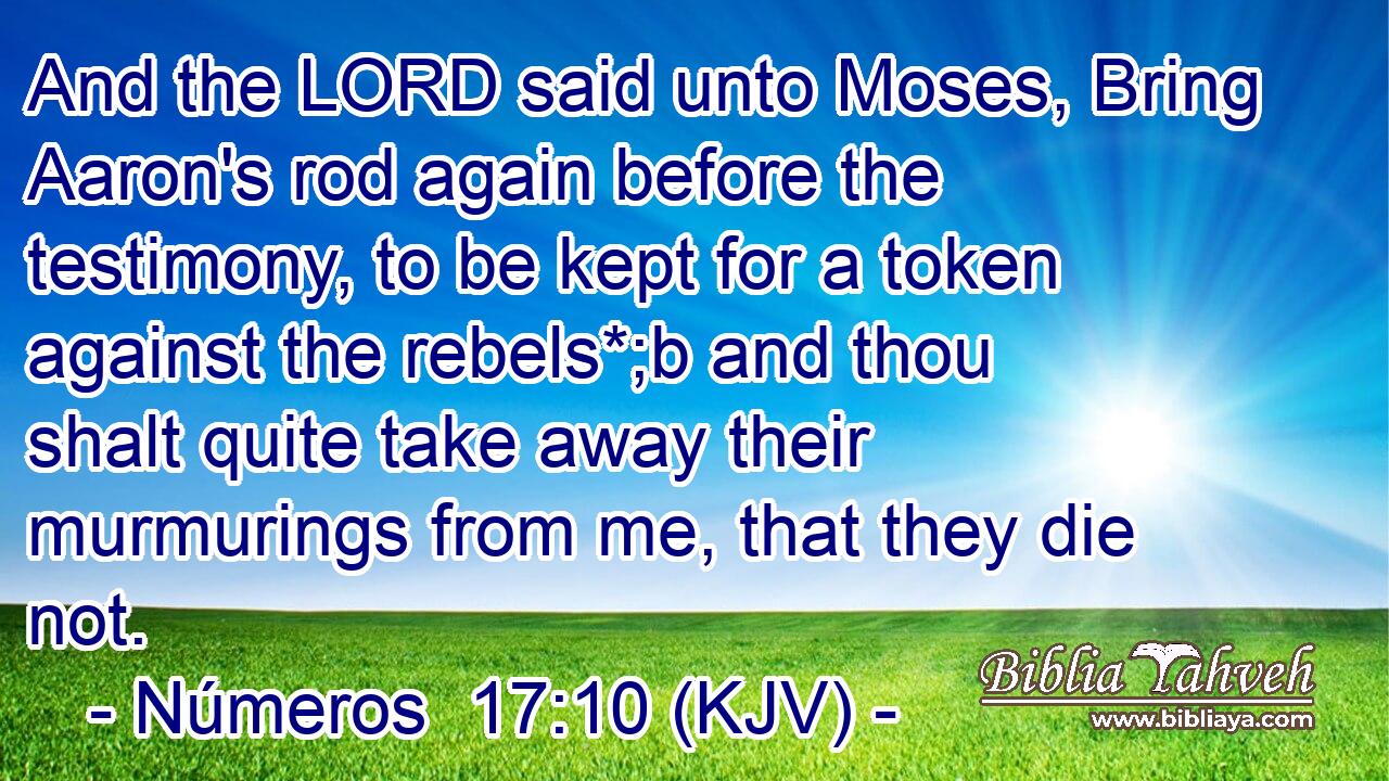 And the LORD said unto Moses, Bring Aaron's rod again before the testimony, to be kept for a token against the rebels*;b and thou shalt quite take away their murmurings from me, that they die not.