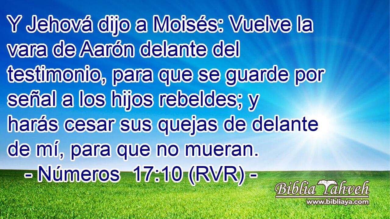 Y Jehová dijo a Moisés: Vuelve la vara de Aarón delante del testimonio, para que se guarde por señal a los hijos rebeldes; y harás cesar sus quejas de delante de mí, para que no mueran.