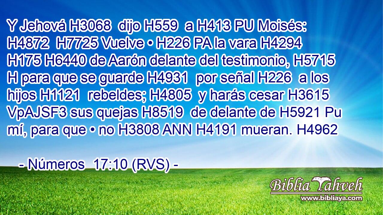 Y Jehová H3068  dijo H559  a H413 PU Moisés: H4872  H7725 Vuelve • H226 PA la vara H4294  H175 H6440 de Aarón delante del testimonio, H5715 H para que se guarde H4931  por señal H226  a los hijos H1121  rebeldes; H4805  y harás cesar H3615 VpAJSF3 sus quejas H8519  de delante de H5921 Pu mí, para que • no H3808 ANN H4191 mueran. H4962  