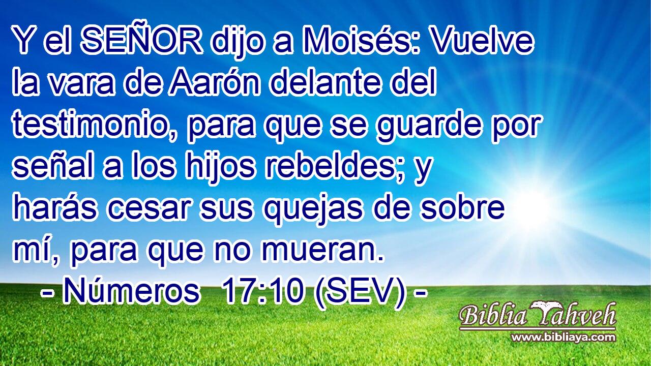 Y el SEÑOR dijo a Moisés: Vuelve la vara de Aarón delante del testimonio, para que se guarde por señal a los hijos rebeldes; y harás cesar sus quejas de sobre mí, para que no mueran.