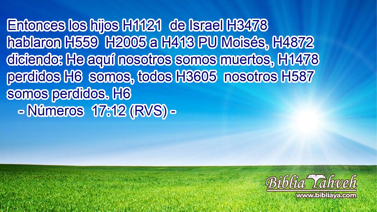 Entonces los hijos H1121  de Israel H3478  hablaron H559  H2005 a H413 PU Moisés, H4872  diciendo: He aquí nosotros somos muertos, H1478  perdidos H6  somos, todos H3605  nosotros H587  somos perdidos. H6  