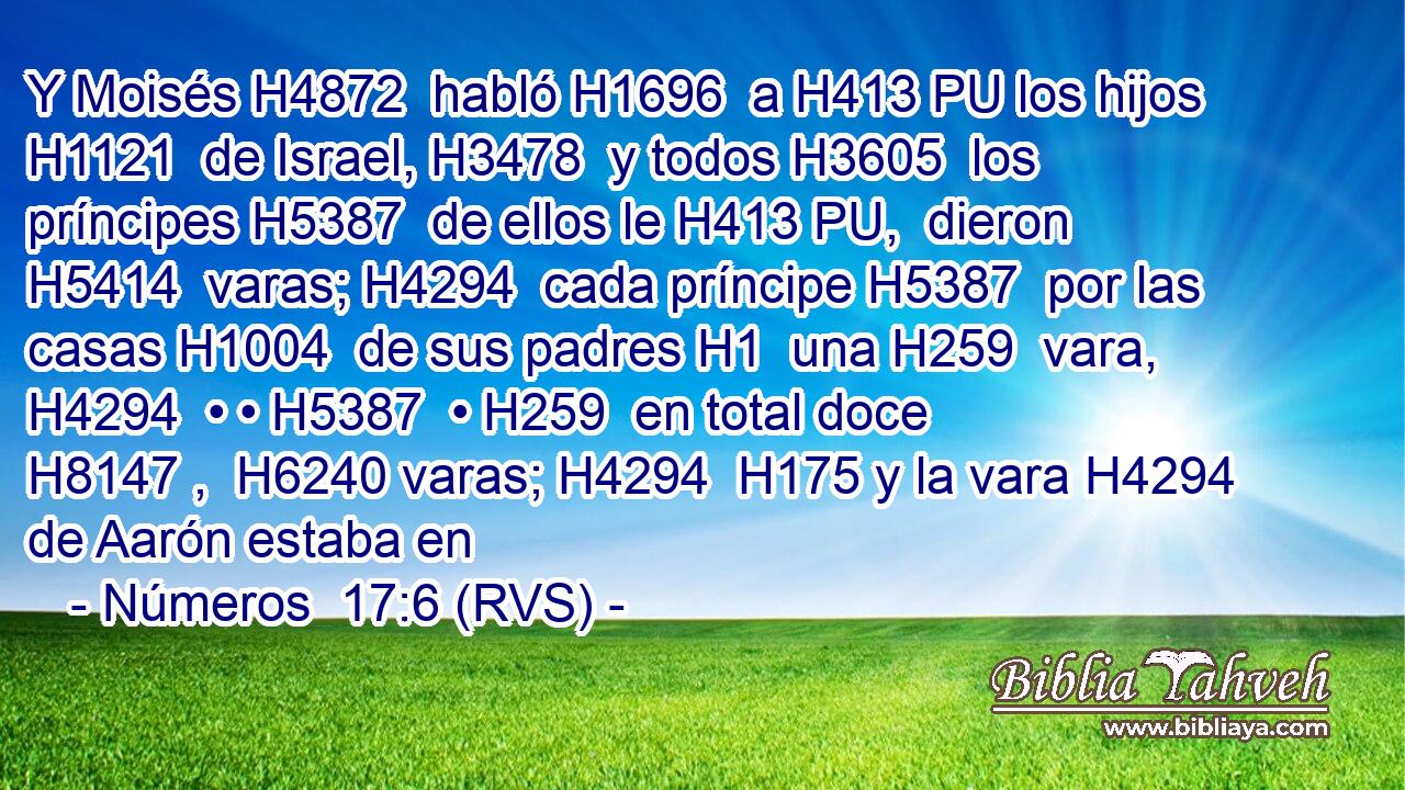 Y Moisés H4872  habló H1696  a H413 PU los hijos H1121  de Israel, H3478  y todos H3605  los príncipes H5387  de ellos le H413 PU,  dieron H5414  varas; H4294  cada príncipe H5387  por las casas H1004  de sus padres H1  una H259  vara, H4294  • • H5387  • H259  en total doce H8147 ,  H6240 varas; H4294  H175 y la vara H4294  de Aarón estaba en