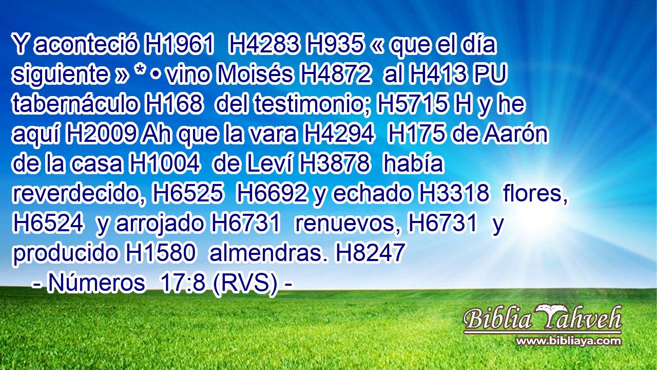 Y aconteció H1961  H4283 H935 « que el día siguiente » * • vino Moisés H4872  al H413 PU tabernáculo H168  del testimonio; H5715 H y he aquí H2009 Ah que la vara H4294  H175 de Aarón de la casa H1004  de Leví H3878  había reverdecido, H6525  H6692 y echado H3318  flores, H6524  y arrojado H6731  renuevos, H6731  y producido H1580  almendras. H8247  