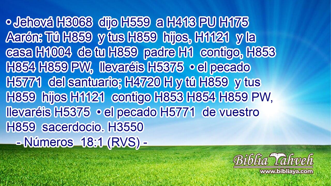 • Jehová H3068  dijo H559  a H413 PU H175 Aarón: Tú H859  y tus H859  hijos, H1121  y la casa H1004  de tu H859  padre H1  contigo, H853 H854 H859 PW,  llevaréis H5375  • el pecado H5771  del santuario; H4720 H y tú H859  y tus H859  hijos H1121  contigo H853 H854 H859 PW,  llevaréis H5375  • el pecado H5771  de vuestro H859  sacerdocio. H3550  