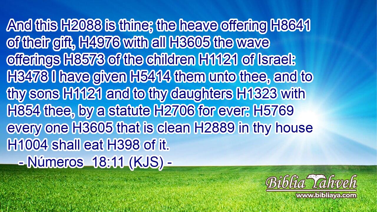 And this H2088 is thine; the heave offering H8641 of their gift, H4976 with all H3605 the wave offerings H8573 of the children H1121 of Israel: H3478 I have given H5414 them unto thee, and to thy sons H1121 and to thy daughters H1323 with H854 thee, by a statute H2706 for ever: H5769 every one H3605 that is clean H2889 in thy house H1004 shall eat H398 of it.