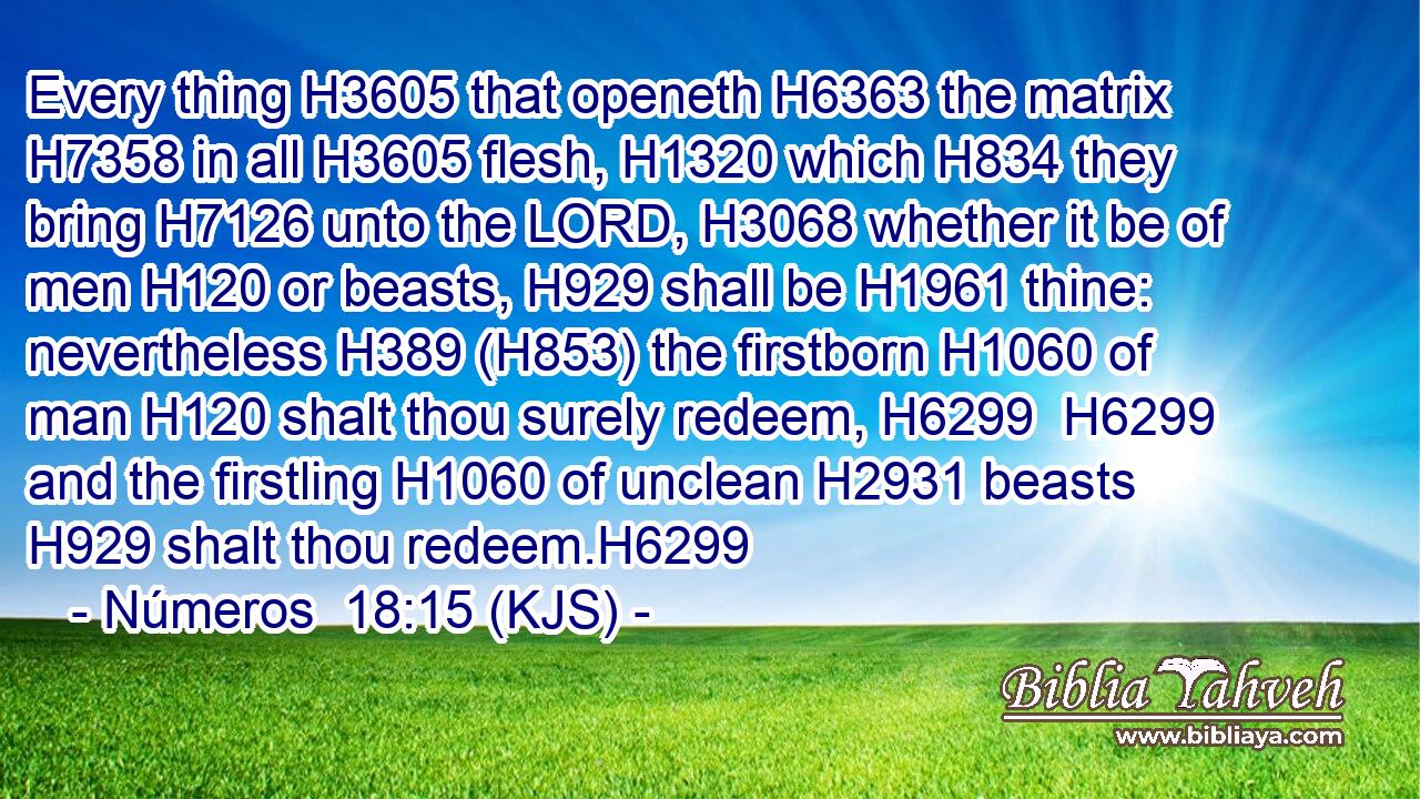 Every thing H3605 that openeth H6363 the matrix H7358 in all H3605 flesh, H1320 which H834 they bring H7126 unto the LORD, H3068 whether it be of men H120 or beasts, H929 shall be H1961 thine: nevertheless H389 (H853) the firstborn H1060 of man H120 shalt thou surely redeem, H6299  H6299 and the firstling H1060 of unclean H2931 beasts H929 shalt thou redeem.H6299
