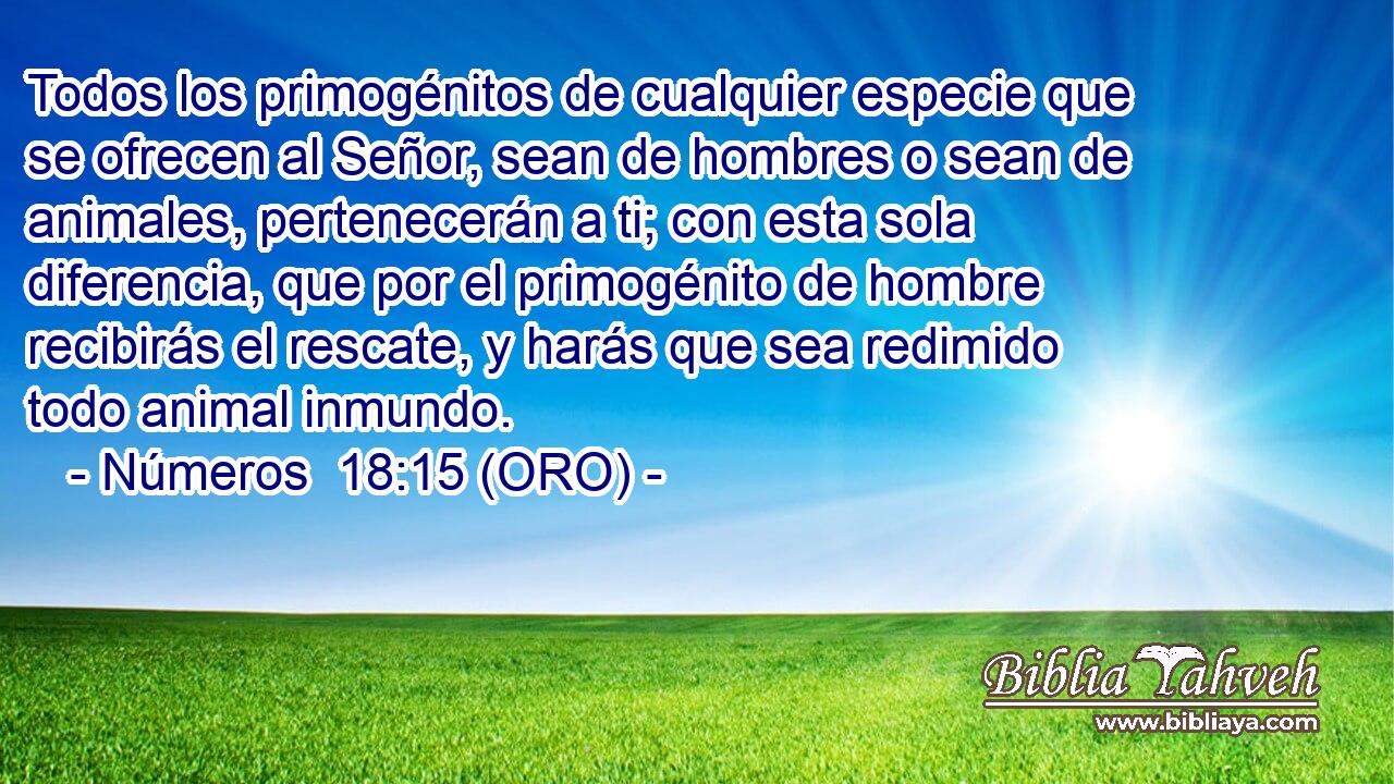  Todos los primogénitos de cualquier especie que se ofrecen al Señor, sean de hombres o sean de animales, pertenecerán a ti; con esta sola diferencia, que por el primogénito de hombre recibirás el rescate, y harás que sea redimido todo animal inmundo. 
