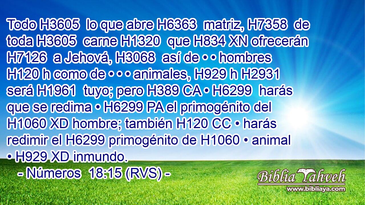 Todo H3605  lo que abre H6363  matriz, H7358  de toda H3605  carne H1320  que H834 XN ofrecerán H7126  a Jehová, H3068  así de • • hombres H120 h como de • • • animales, H929 h H2931 será H1961  tuyo; pero H389 CA • H6299  harás que se redima • H6299 PA el primogénito del H1060 XD hombre; también H120 CC • harás redimir el H6299 primogénito de H1060 • animal • H929 XD inmundo. 