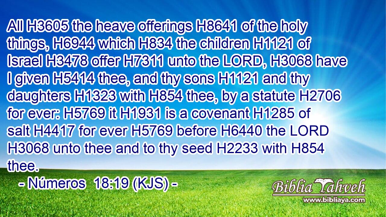 All H3605 the heave offerings H8641 of the holy things, H6944 which H834 the children H1121 of Israel H3478 offer H7311 unto the LORD, H3068 have I given H5414 thee, and thy sons H1121 and thy daughters H1323 with H854 thee, by a statute H2706 for ever: H5769 it H1931 is a covenant H1285 of salt H4417 for ever H5769 before H6440 the LORD H3068 unto thee and to thy seed H2233 with H854 thee.