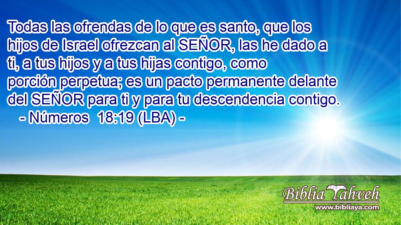 Todas las ofrendas de lo que es santo, que los hijos de Israel ofrezcan al SEÑOR, las he dado a ti, a tus hijos y a tus hijas contigo, como porción perpetua; es un pacto permanente delante del SEÑOR para ti y para tu descendencia contigo.