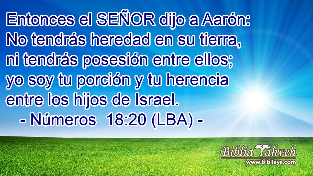 Entonces el SEÑOR dijo a Aarón: No tendrás heredad en su tierra, ni tendrás posesión entre ellos; yo soy tu porción y tu herencia entre los hijos de Israel.
