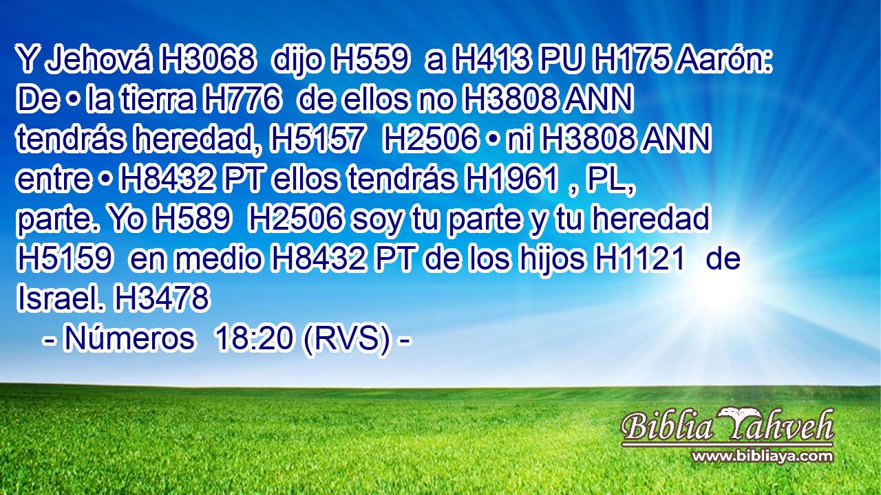 Y Jehová H3068  dijo H559  a H413 PU H175 Aarón: De • la tierra H776  de ellos no H3808 ANN tendrás heredad, H5157  H2506 • ni H3808 ANN entre • H8432 PT ellos tendrás H1961 , PL,  parte. Yo H589  H2506 soy tu parte y tu heredad H5159  en medio H8432 PT de los hijos H1121  de Israel. H3478  