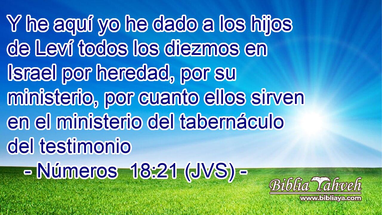 Y he aquí yo he dado a los hijos de Leví todos los diezmos en Israel por heredad, por su ministerio, por cuanto ellos sirven en el ministerio del tabernáculo del testimonio