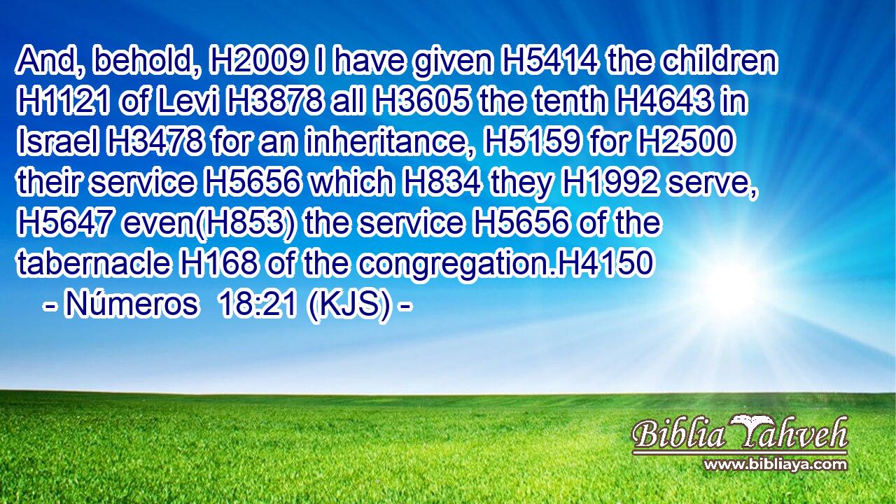 And, behold, H2009 I have given H5414 the children H1121 of Levi H3878 all H3605 the tenth H4643 in Israel H3478 for an inheritance, H5159 for H2500 their service H5656 which H834 they H1992 serve, H5647 even(H853) the service H5656 of the tabernacle H168 of the congregation.H4150